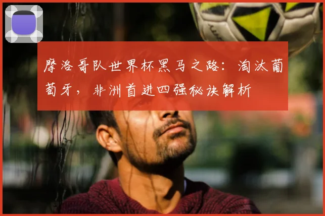 摩洛哥队世界杯黑马之路：淘汰葡萄牙，非洲首进四强秘诀解析