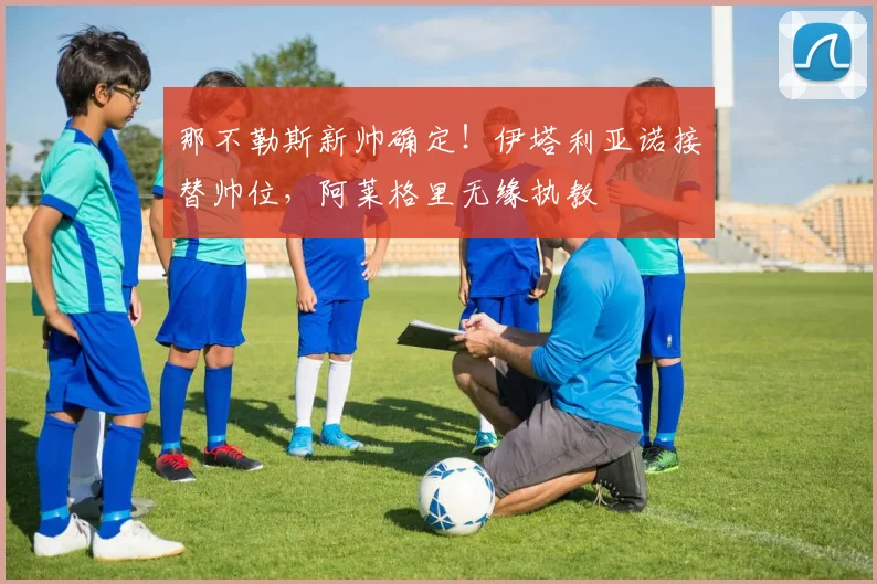 那不勒斯新帅确定!伊塔利亚诺接替帅位,阿莱格里无缘执教
