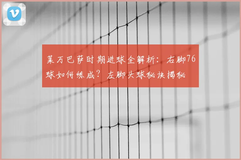 莱万巴萨时期进球全解析:右脚76球如何练成?左脚头球秘诀揭秘