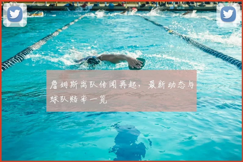 詹姆斯离队传闻再起，最新动态与球队赔率一览
