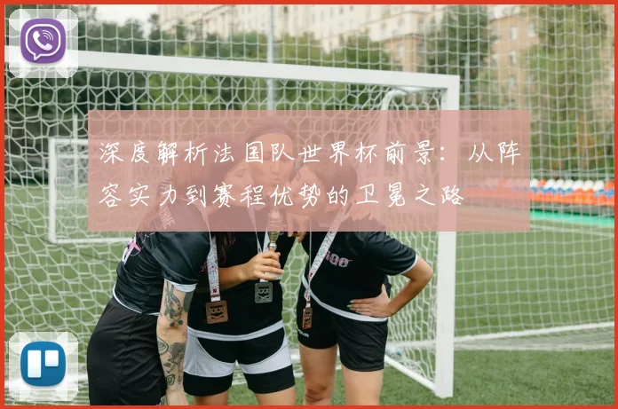 深度解析法国队世界杯前景：从阵容实力到赛程优势的卫冕之路
