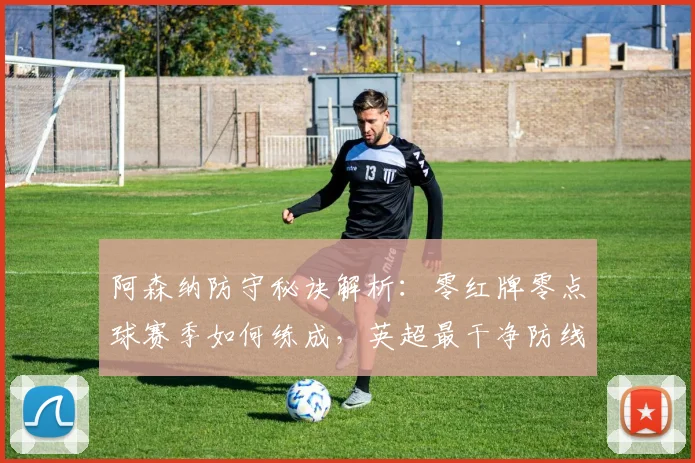 阿森纳防守秘诀解析：零红牌零点球赛季如何练成，英超最干净防线