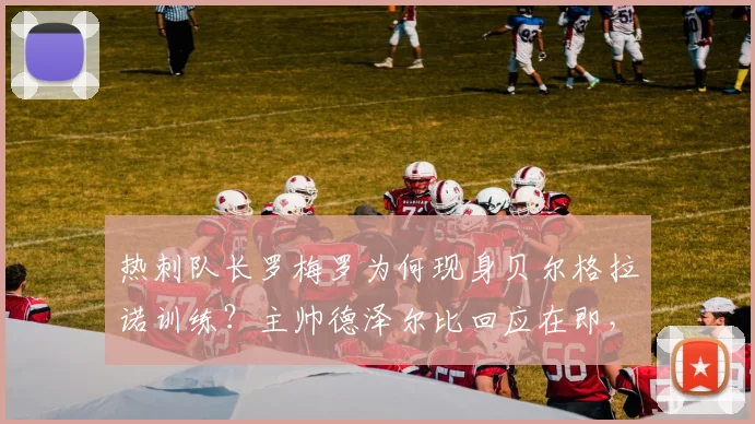 热刺队长罗梅罗为何现身贝尔格拉诺训练？主帅德泽尔比回应在即，记者透露关键细节