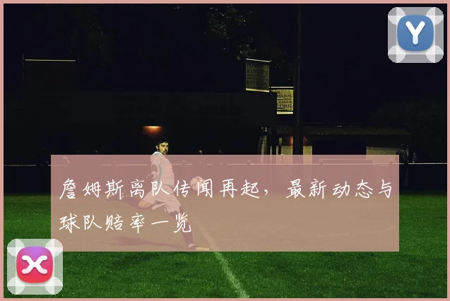 詹姆斯离队传闻再起，最新动态与球队赔率一览