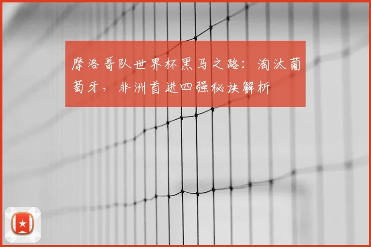 摩洛哥队世界杯黑马之路：淘汰葡萄牙，非洲首进四强秘诀解析